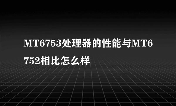 MT6753处理器的性能与MT6752相比怎么样