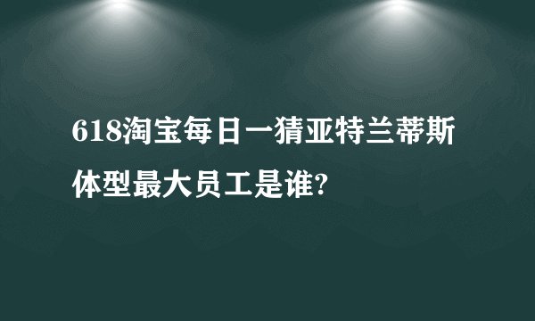 618淘宝每日一猜亚特兰蒂斯体型最大员工是谁?