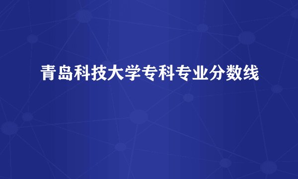 青岛科技大学专科专业分数线