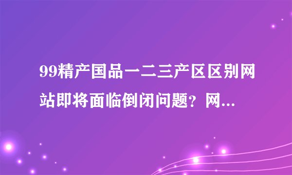 99精产国品一二三产区区别网站即将面临倒闭问题？网友：还好好的！
