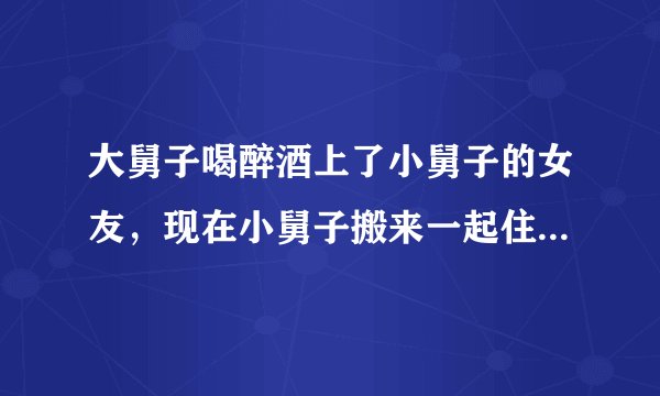 大舅子喝醉酒上了小舅子的女友，现在小舅子搬来一起住......