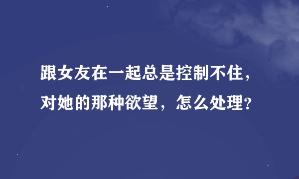 跟女友在一起总是控制不住，对她的那种欲望，怎么处理？
