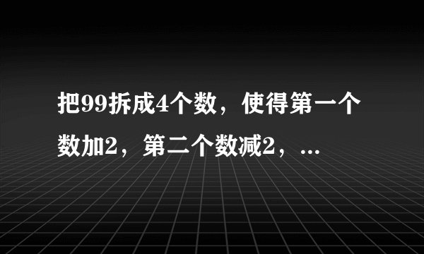 把99拆成4个数，使得第一个数加2，第二个数减2，第三个数乘以2，第四个数除以2，它们的和、差、积、商相等