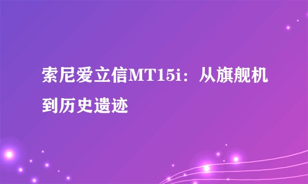 索尼爱立信MT15i：从旗舰机到历史遗迹