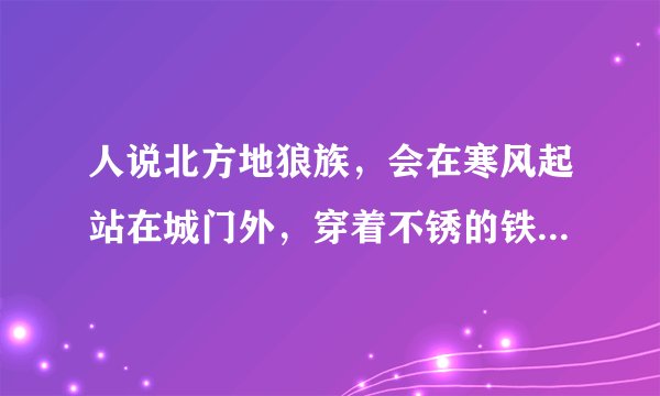 人说北方地狼族，会在寒风起站在城门外，穿着不锈的铁衣，呼唤城门开，眼中含着泪”，