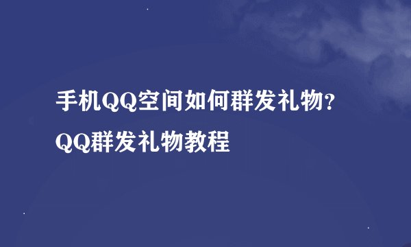 手机QQ空间如何群发礼物？QQ群发礼物教程