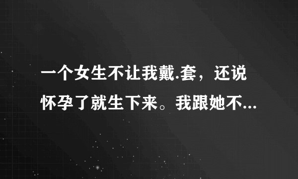 一个女生不让我戴.套，还说怀孕了就生下来。我跟她不是情侣，她这是什么意思