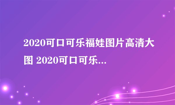 2020可口可乐福娃图片高清大图 2020可口可乐福娃图片怎么扫
