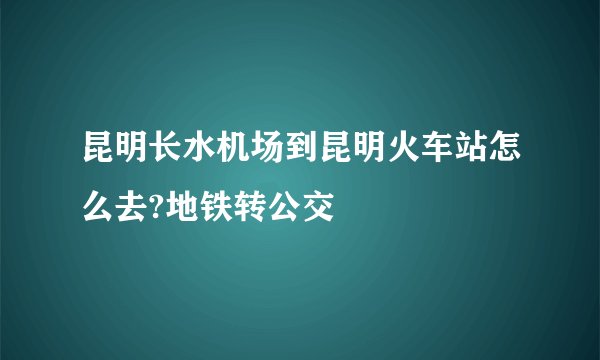 昆明长水机场到昆明火车站怎么去?地铁转公交