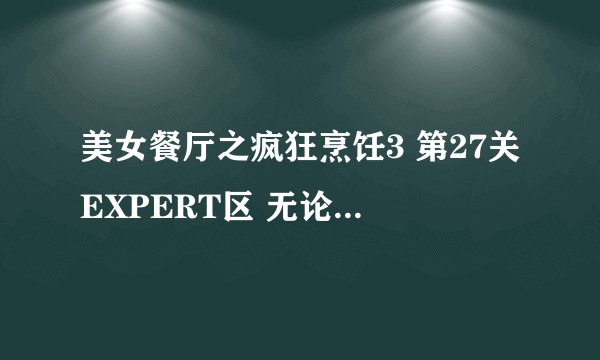 美女餐厅之疯狂烹饪3 第27关EXPERT区 无论如何也达不到21000分的EXPERT标准 能回答上来的追加分数！