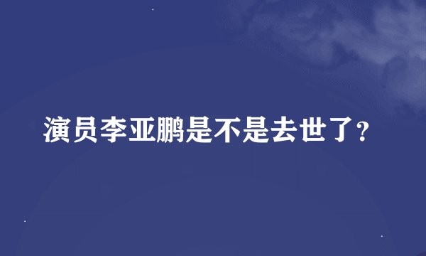 演员李亚鹏是不是去世了？