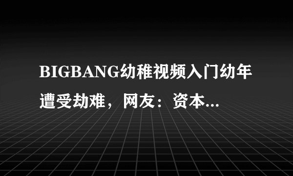 BIGBANG幼稚视频入门幼年遭受劫难，网友：资本家不怕！