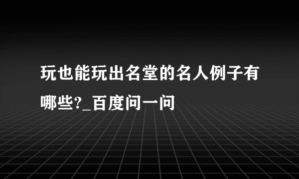 玩也能玩出名堂的名人例子有哪些?_百度问一问