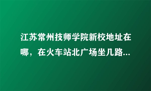 江苏常州技师学院新校地址在哪，在火车站北广场坐几路公交车能到