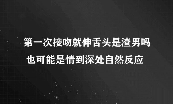 第一次接吻就伸舌头是渣男吗 也可能是情到深处自然反应