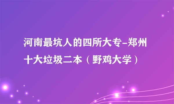 河南最坑人的四所大专-郑州十大垃圾二本（野鸡大学）