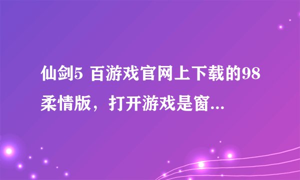 仙剑5 百游戏官网上下载的98柔情版，打开游戏是窗口的。。怎样才能全屏？