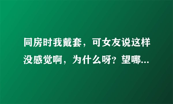 同房时我戴套，可女友说这样没感觉啊，为什么呀？望哪位靓女知道的告诉我，谢谢！