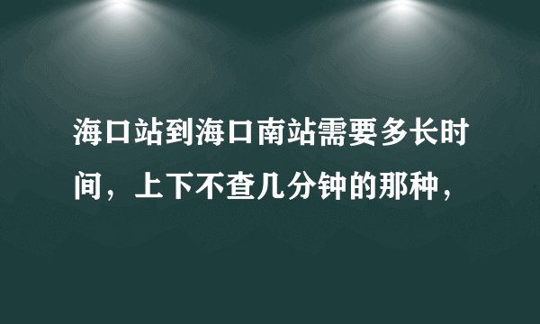 海口站到海口南站需要多长时间，上下不查几分钟的那种，