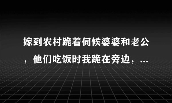 嫁到农村跪着伺候婆婆和老公，他们吃饭时我跪在旁边，他们吃完后去厨房吃，做一个温顺乖巧的好媳妇
