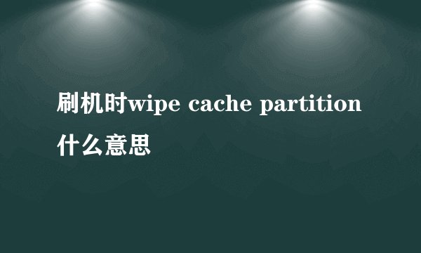 刷机时wipe cache partition什么意思