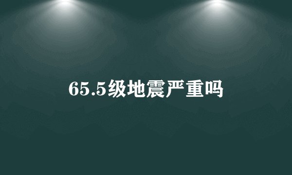 65.5级地震严重吗