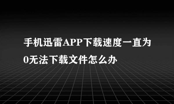 手机迅雷APP下载速度一直为0无法下载文件怎么办
