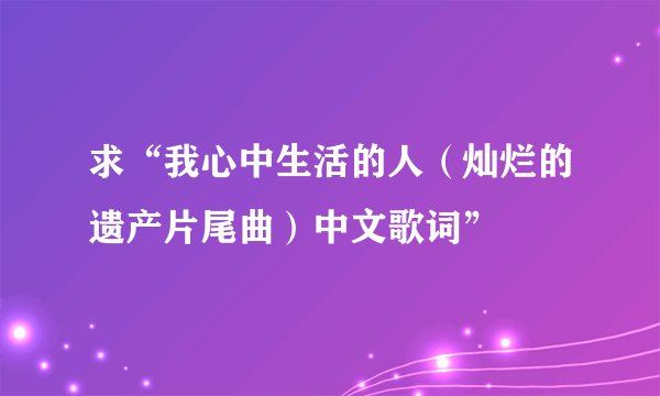 求“我心中生活的人（灿烂的遗产片尾曲）中文歌词”