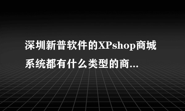 深圳新普软件的XPshop商城系统都有什么类型的商城模式呢？???????????????????