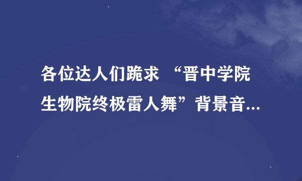 各位达人们跪求 “晋中学院生物院终极雷人舞”背景音乐，清晰版（不要带观众鼓掌）追分~~~~