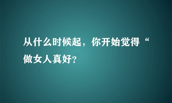 从什么时候起，你开始觉得“做女人真好？