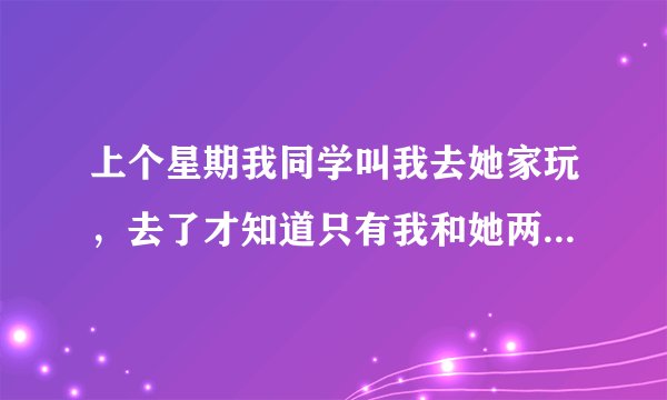 上个星期我同学叫我去她家玩，去了才知道只有我和她两个人，后来就在她的房间做了，她爸妈知道了，叫我跟