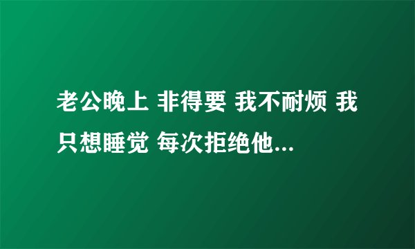 老公晚上 非得要 我不耐烦 我只想睡觉 每次拒绝他 他现在也不耐烦 生气了 你们说说看，我有