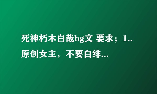 死神朽木白哉bg文 要求；1..原创女主，不要白绯，白露文。 2.大白不爱绯真的。 3.最好是完结文。