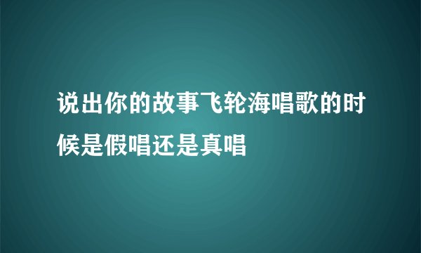说出你的故事飞轮海唱歌的时候是假唱还是真唱