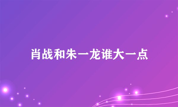 肖战和朱一龙谁大一点