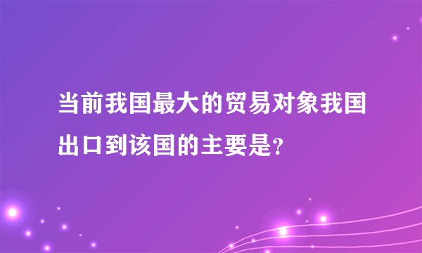 当前我国最大的贸易对象我国出口到该国的主要是？
