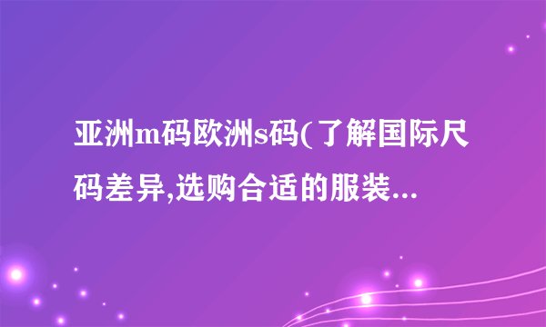 亚洲m码欧洲s码(了解国际尺码差异,选购合适的服装尺码指南)