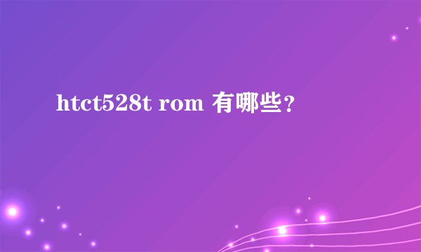 htct528t rom 有哪些？
