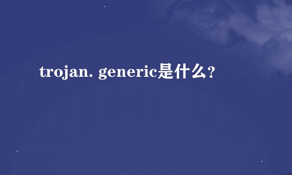 trojan. generic是什么？