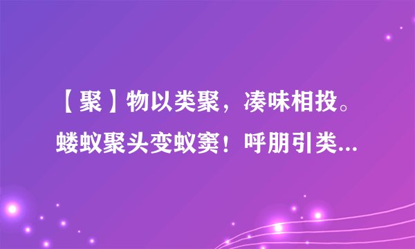 【聚】物以类聚，凑味相投。蝼蚁聚头变蚁窦！呼朋引类，必有图谋。莫非纠众来争斗？ 猜一动物。
