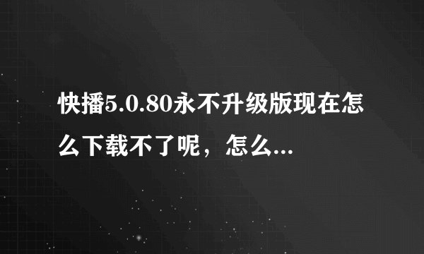 快播5.0.80永不升级版现在怎么下载不了呢,怎么下载啊?