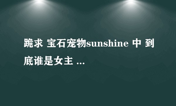 跪求 宝石宠物sunshine 中 到底谁是女主 花音还是雏田 及露比