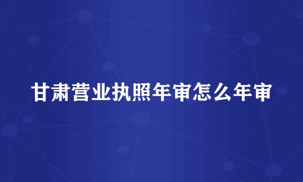 甘肃营业执照年审怎么年审
