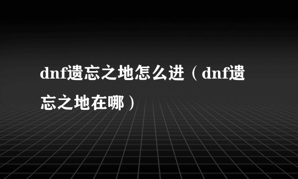 dnf遗忘之地怎么进（dnf遗忘之地在哪）