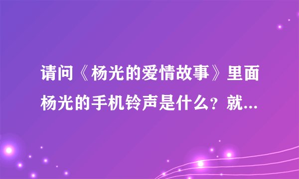 请问《杨光的爱情故事》里面杨光的手机铃声是什么？就是我需要杨光什么的。请说具体点，什么歌名。谢谢！