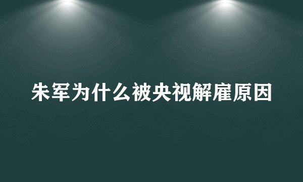 朱军为什么被央视解雇原因
