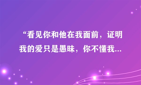 “看见你和他在我面前，证明我的爱只是愚昧，你不懂我的…”这句歌词出于哪首歌？