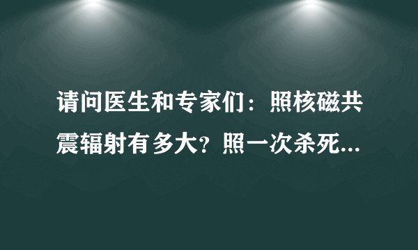 请问医生和专家们：照核磁共震辐射有多大？照一次杀死细胞有多少？对人体抗力影响很大吗？对身体影响大吗