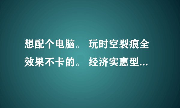 想配个电脑。 玩时空裂痕全效果不卡的。 经济实惠型的。 麻烦大神列出个配置清单。。